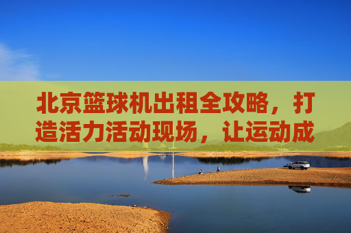 北京篮球机出租全攻略,打造活力活动现场,让运动成为焦点