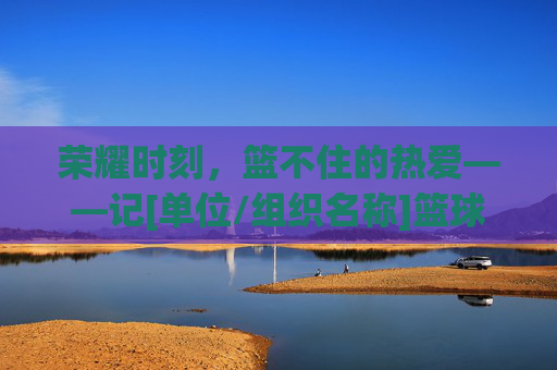 荣耀时刻，篮不住的热爱——记[单位/组织名称]篮球比赛表彰大会