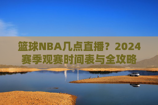 篮球NBA几点直播?2024赛季观赛时间表与全攻略