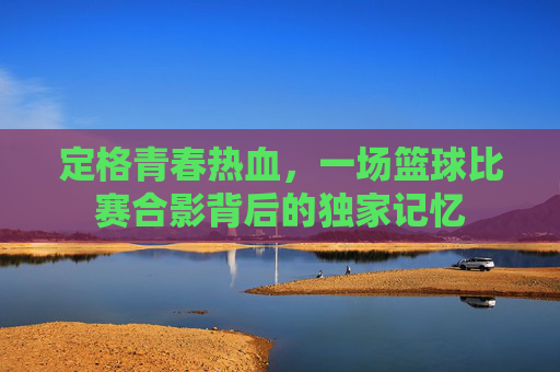 定格青春热血，一场篮球比赛合影背后的独家记忆