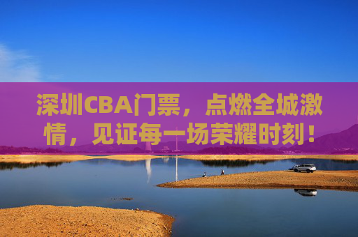 深圳CBA门票,点燃全城激情,见证每一场荣耀时刻!