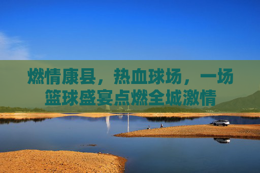 燃情康县,热血球场,一场篮球盛宴点燃全城激情