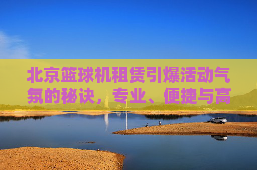 北京篮球机租赁引爆活动气氛的秘诀，专业、便捷与高性价比的选择