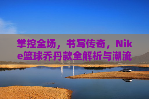 掌控全场,书写传奇,Nike篮球乔丹款全解析与潮流指南