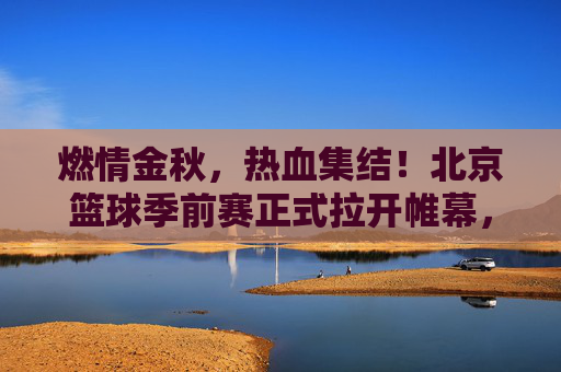 燃情金秋,热血集结!北京篮球季前赛正式拉开帷幕,京城球迷狂欢夜