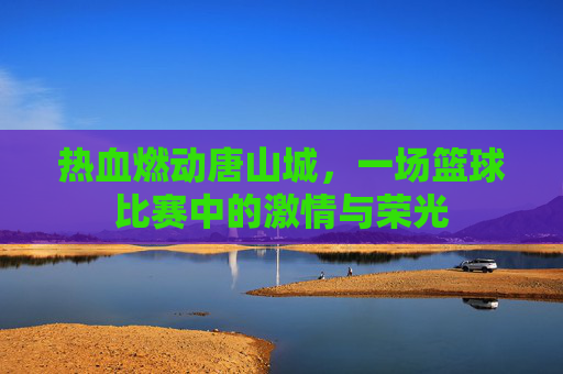 热血燃动唐山城,一场篮球比赛中的激情与荣光