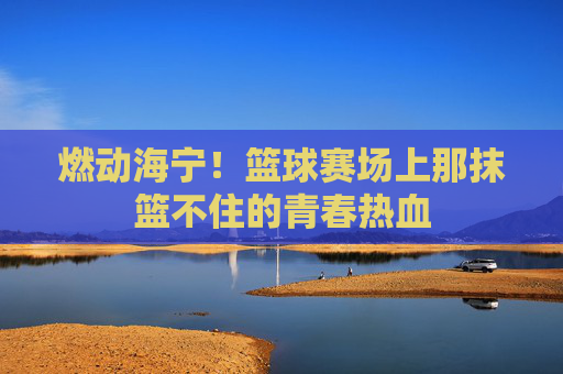 燃动海宁！篮球赛场上那抹篮不住的青春热血