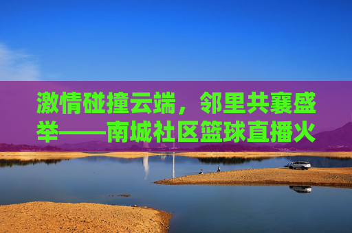 激情碰撞云端,邻里共襄盛举——南城社区篮球直播火热开启