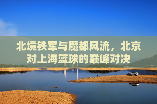 北境铁军与魔都风流,北京对上海篮球的巅峰对决