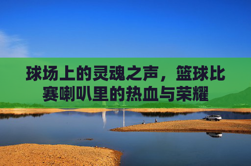球场上的灵魂之声,篮球比赛喇叭里的热血与荣耀