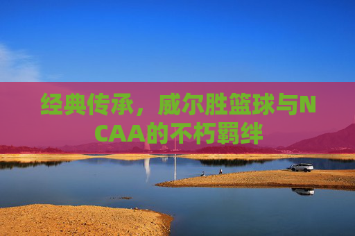 经典传承,威尔胜篮球与NCAA的不朽羁绊