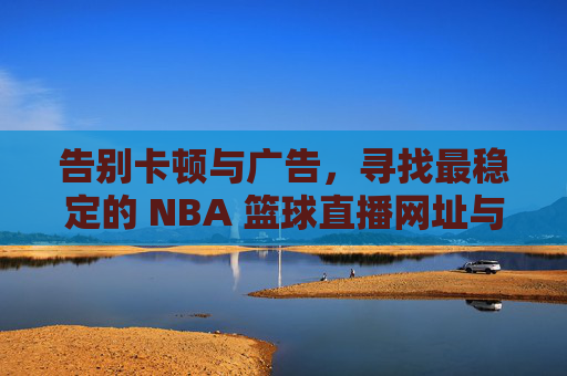 告别卡顿与广告,寻找最稳定的 NBA 篮球直播网址与观赛全攻略