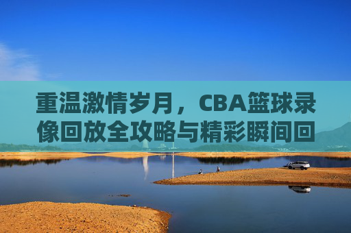 重温激情岁月,CBA篮球录像回放全攻略与精彩瞬间回顾