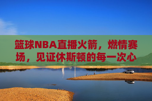 篮球NBA直播火箭,燃情赛场,见证休斯顿的每一次心跳与飞跃