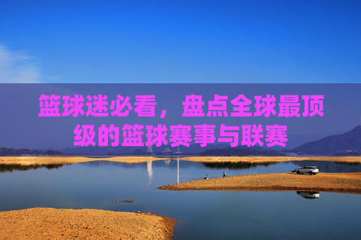 篮球迷必看,盘点全球最顶级的篮球赛事与联赛