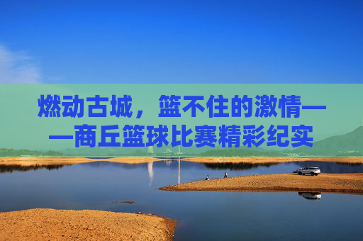 燃动古城,篮不住的激情——商丘篮球比赛精彩纪实