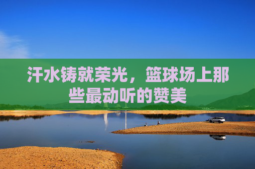 汗水铸就荣光,篮球场上那些最动听的赞美