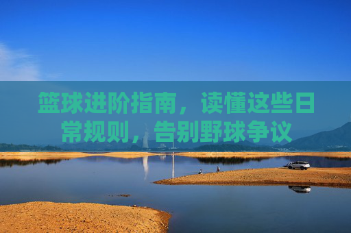 篮球进阶指南,读懂这些日常规则,告别野球争议