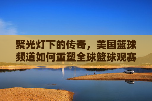 聚光灯下的传奇，美国篮球频道如何重塑全球篮球观赛体验