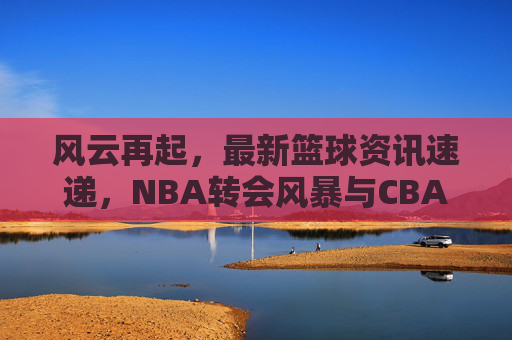 风云再起，最新篮球资讯速递，NBA转会风暴与CBA新赛季前瞻