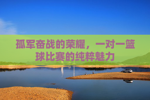 孤军奋战的荣耀,一对一篮球比赛的纯粹魅力