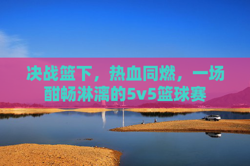 决战篮下,热血同燃,一场酣畅淋漓的5v5篮球赛