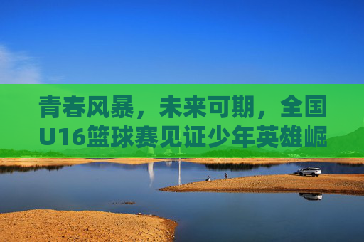 青春风暴,未来可期,全国U16篮球赛见证少年英雄崛起