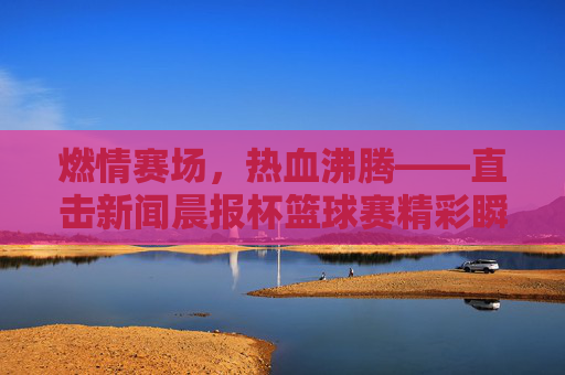 燃情赛场,热血沸腾——直击新闻晨报杯篮球赛精彩瞬间