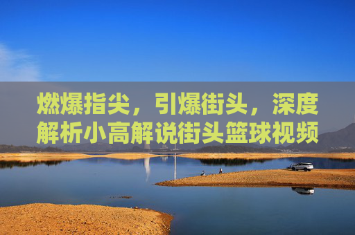 燃爆指尖，引爆街头，深度解析小高解说街头篮球视频的独特魅力