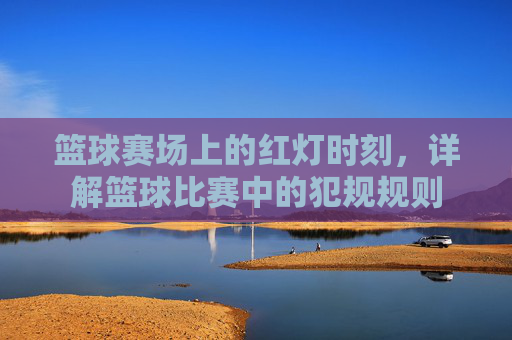 篮球赛场上的红灯时刻,详解篮球比赛中的犯规规则