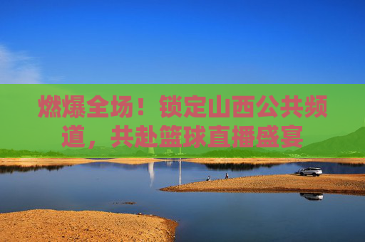 燃爆全场!锁定山西公共频道,共赴篮球直播盛宴