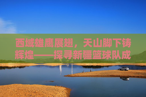 西域雄鹰展翅,天山脚下铸辉煌——探寻新疆篮球队成员的风采