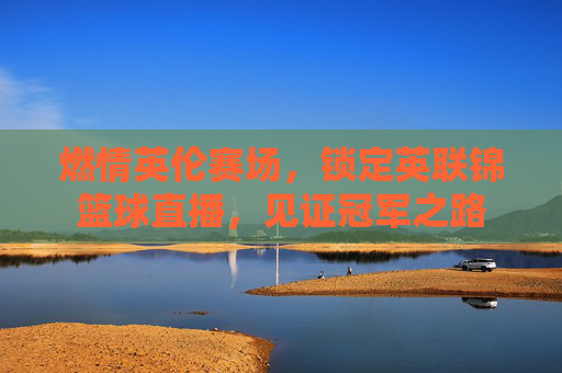 燃情英伦赛场,锁定英联锦篮球直播,见证冠军之路