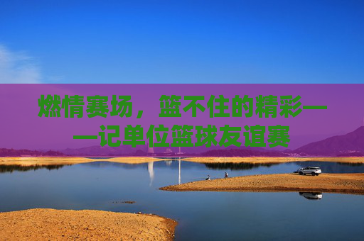 燃情赛场,篮不住的精彩——记单位篮球友谊赛