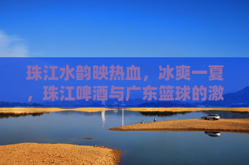 珠江水韵映热血，冰爽一夏，珠江啤酒与广东篮球的激情共鸣