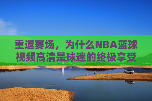 重返赛场,为什么NBA篮球视频高清是球迷的终极享受