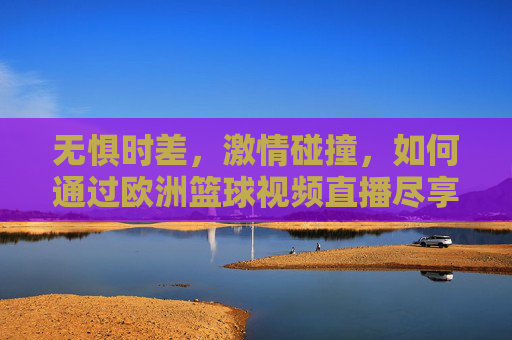 无惧时差，激情碰撞，如何通过欧洲篮球视频直播尽享欧洲赛场的战术盛宴
