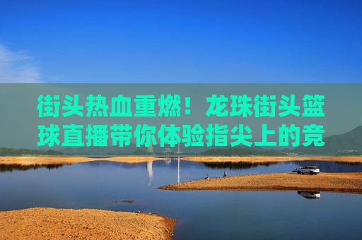 街头热血重燃!龙珠街头篮球直播带你体验指尖上的竞技盛宴
