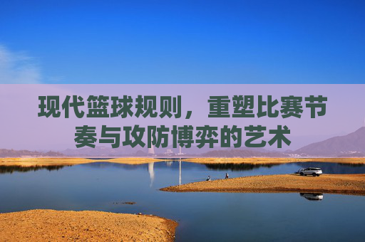 现代篮球规则,重塑比赛节奏与攻防博弈的艺术