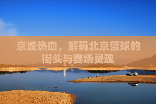京城热血,解码北京篮球的街头与赛场灵魂