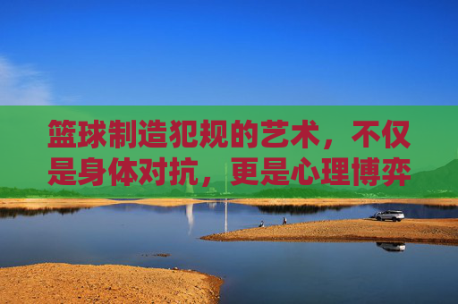篮球制造犯规的艺术,不仅是身体对抗,更是心理博弈