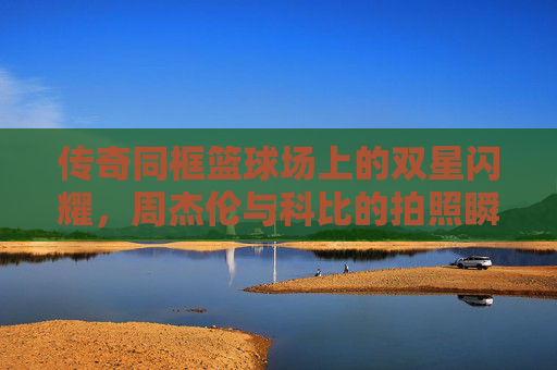 传奇同框篮球场上的双星闪耀，周杰伦与科比的拍照瞬间，封存了时光