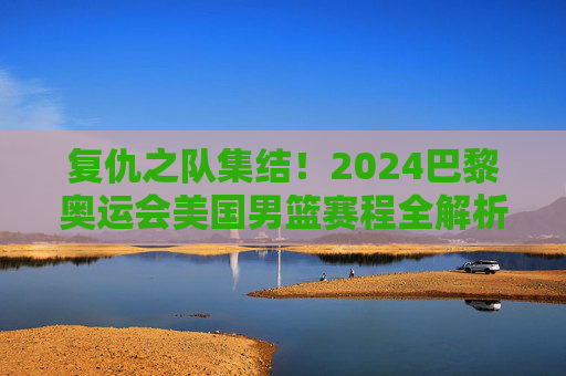 复仇之队集结！2024巴黎奥运会美国男篮赛程全解析
