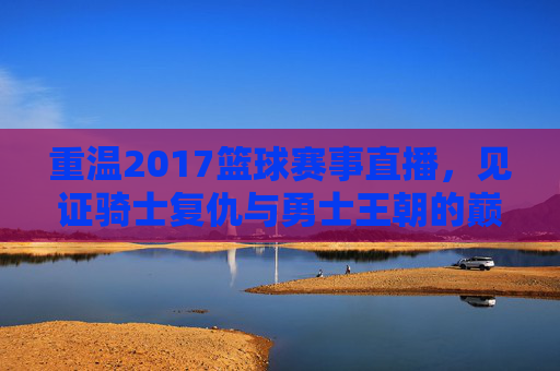 重温2017篮球赛事直播,见证骑士复仇与勇士王朝的巅峰对决