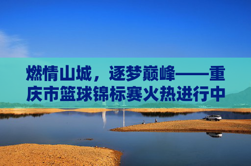 燃情山城,逐梦巅峰——重庆市篮球锦标赛火热进行中
