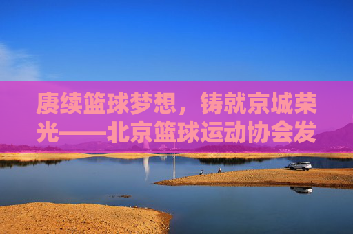 赓续篮球梦想,铸就京城荣光——北京篮球运动协会发展纪实