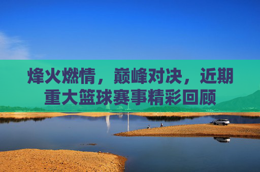 烽火燃情,巅峰对决,近期重大篮球赛事精彩回顾