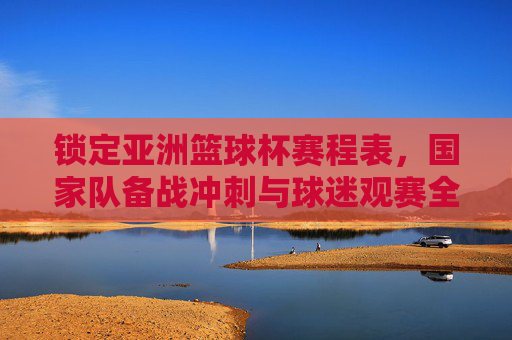 锁定亚洲篮球杯赛程表，国家队备战冲刺与球迷观赛全指南