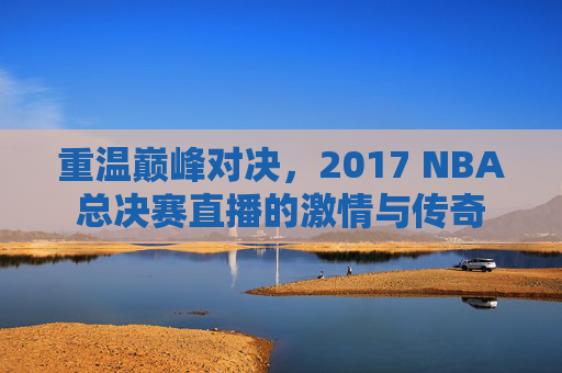 重温巅峰对决,2017 NBA总决赛直播的激情与传奇