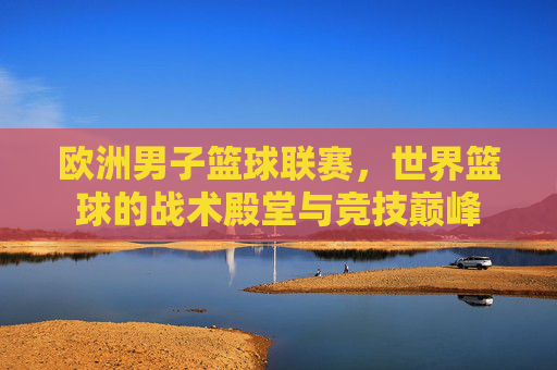 欧洲男子篮球联赛,世界篮球的战术殿堂与竞技巅峰
